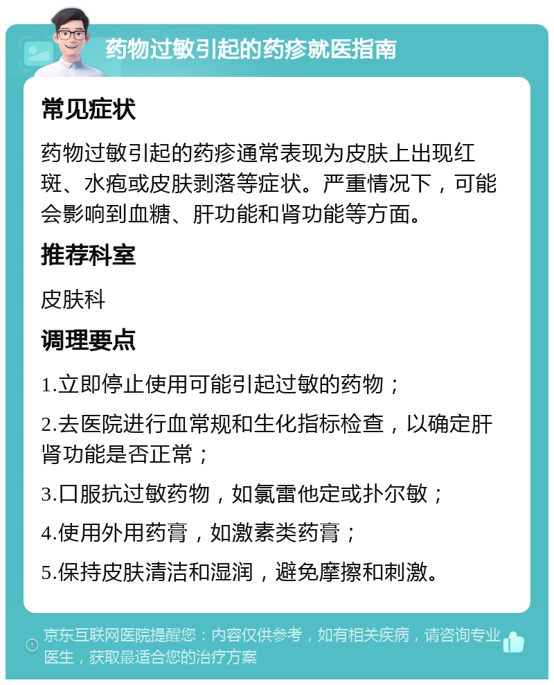 药物过敏引起的药疹就医指南 常见症状 药物过敏引起的药疹通常表现为皮肤上出现红斑、水疱或皮肤剥落等症状。严重情况下，可能会影响到血糖、肝功能和肾功能等方面。 推荐科室 皮肤科 调理要点 1.立即停止使用可能引起过敏的药物； 2.去医院进行血常规和生化指标检查，以确定肝肾功能是否正常； 3.口服抗过敏药物，如氯雷他定或扑尔敏； 4.使用外用药膏，如激素类药膏； 5.保持皮肤清洁和湿润，避免摩擦和刺激。