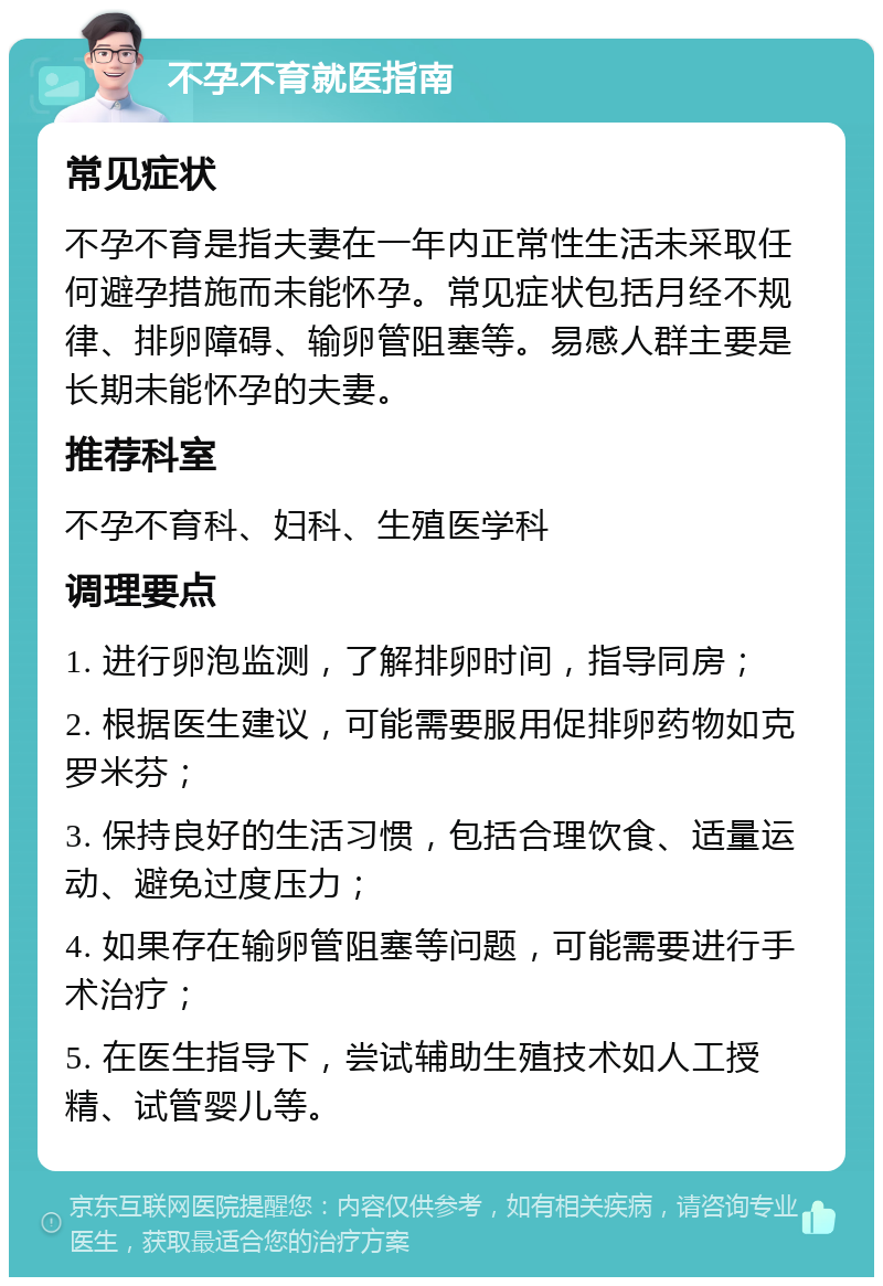 不孕不育就医指南 常见症状 不孕不育是指夫妻在一年内正常性生活未采取任何避孕措施而未能怀孕。常见症状包括月经不规律、排卵障碍、输卵管阻塞等。易感人群主要是长期未能怀孕的夫妻。 推荐科室 不孕不育科、妇科、生殖医学科 调理要点 1. 进行卵泡监测，了解排卵时间，指导同房； 2. 根据医生建议，可能需要服用促排卵药物如克罗米芬； 3. 保持良好的生活习惯，包括合理饮食、适量运动、避免过度压力； 4. 如果存在输卵管阻塞等问题，可能需要进行手术治疗； 5. 在医生指导下，尝试辅助生殖技术如人工授精、试管婴儿等。