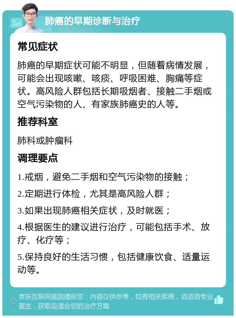 肺癌的早期诊断与治疗 常见症状 肺癌的早期症状可能不明显，但随着病情发展，可能会出现咳嗽、咳痰、呼吸困难、胸痛等症状。高风险人群包括长期吸烟者、接触二手烟或空气污染物的人、有家族肺癌史的人等。 推荐科室 肺科或肿瘤科 调理要点 1.戒烟，避免二手烟和空气污染物的接触； 2.定期进行体检，尤其是高风险人群； 3.如果出现肺癌相关症状，及时就医； 4.根据医生的建议进行治疗，可能包括手术、放疗、化疗等； 5.保持良好的生活习惯，包括健康饮食、适量运动等。