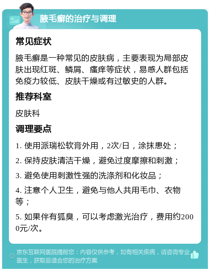 腋毛癣的治疗与调理 常见症状 腋毛癣是一种常见的皮肤病，主要表现为局部皮肤出现红斑、鳞屑、瘙痒等症状，易感人群包括免疫力较低、皮肤干燥或有过敏史的人群。 推荐科室 皮肤科 调理要点 1. 使用派瑞松软膏外用，2次/日，涂抹患处； 2. 保持皮肤清洁干燥，避免过度摩擦和刺激； 3. 避免使用刺激性强的洗涤剂和化妆品； 4. 注意个人卫生，避免与他人共用毛巾、衣物等； 5. 如果伴有狐臭，可以考虑激光治疗，费用约2000元/次。