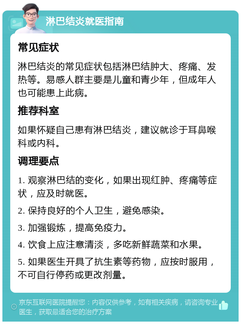 淋巴结炎就医指南 常见症状 淋巴结炎的常见症状包括淋巴结肿大、疼痛、发热等。易感人群主要是儿童和青少年，但成年人也可能患上此病。 推荐科室 如果怀疑自己患有淋巴结炎，建议就诊于耳鼻喉科或内科。 调理要点 1. 观察淋巴结的变化，如果出现红肿、疼痛等症状，应及时就医。 2. 保持良好的个人卫生，避免感染。 3. 加强锻炼，提高免疫力。 4. 饮食上应注意清淡，多吃新鲜蔬菜和水果。 5. 如果医生开具了抗生素等药物，应按时服用，不可自行停药或更改剂量。