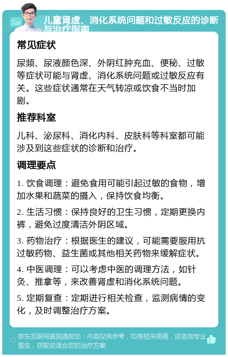 儿童肾虚、消化系统问题和过敏反应的诊断与治疗指南 常见症状 尿频、尿液颜色深、外阴红肿充血、便秘、过敏等症状可能与肾虚、消化系统问题或过敏反应有关。这些症状通常在天气转凉或饮食不当时加剧。 推荐科室 儿科、泌尿科、消化内科、皮肤科等科室都可能涉及到这些症状的诊断和治疗。 调理要点 1. 饮食调理：避免食用可能引起过敏的食物，增加水果和蔬菜的摄入，保持饮食均衡。 2. 生活习惯：保持良好的卫生习惯，定期更换内裤，避免过度清洁外阴区域。 3. 药物治疗：根据医生的建议，可能需要服用抗过敏药物、益生菌或其他相关药物来缓解症状。 4. 中医调理：可以考虑中医的调理方法，如针灸、推拿等，来改善肾虚和消化系统问题。 5. 定期复查：定期进行相关检查，监测病情的变化，及时调整治疗方案。