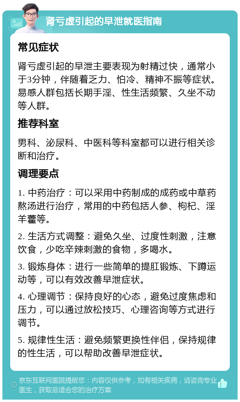 肾亏虚引起的早泄就医指南 常见症状 肾亏虚引起的早泄主要表现为射精过快，通常小于3分钟，伴随着乏力、怕冷、精神不振等症状。易感人群包括长期手淫、性生活频繁、久坐不动等人群。 推荐科室 男科、泌尿科、中医科等科室都可以进行相关诊断和治疗。 调理要点 1. 中药治疗：可以采用中药制成的成药或中草药熬汤进行治疗，常用的中药包括人参、枸杞、淫羊藿等。 2. 生活方式调整：避免久坐、过度性刺激，注意饮食，少吃辛辣刺激的食物，多喝水。 3. 锻炼身体：进行一些简单的提肛锻炼、下蹲运动等，可以有效改善早泄症状。 4. 心理调节：保持良好的心态，避免过度焦虑和压力，可以通过放松技巧、心理咨询等方式进行调节。 5. 规律性生活：避免频繁更换性伴侣，保持规律的性生活，可以帮助改善早泄症状。