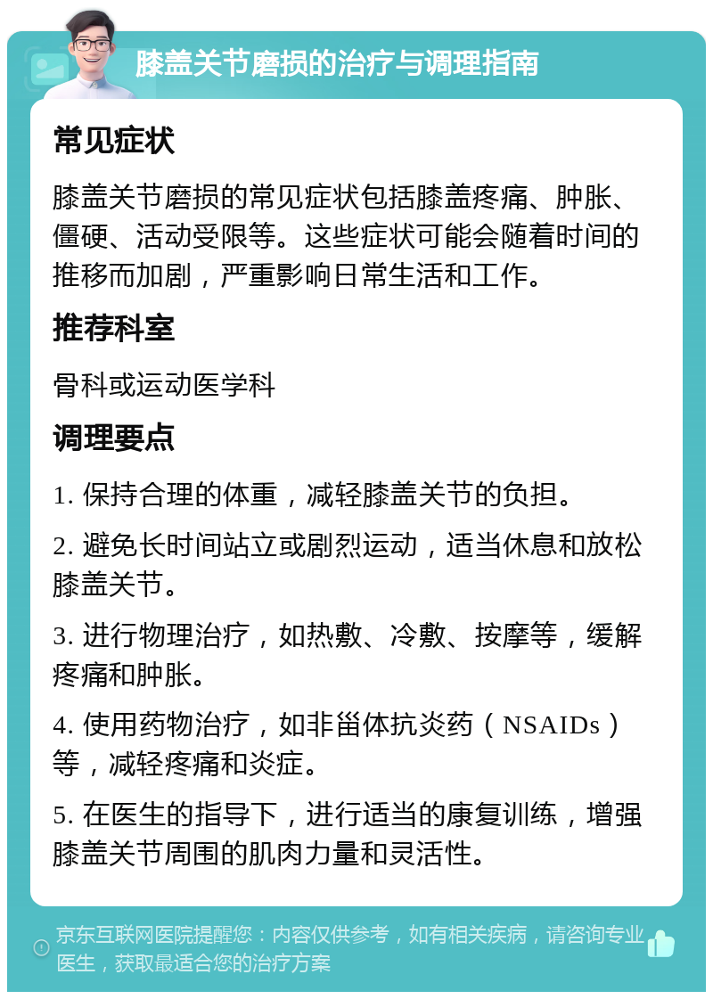 膝盖关节磨损的治疗与调理指南 常见症状 膝盖关节磨损的常见症状包括膝盖疼痛、肿胀、僵硬、活动受限等。这些症状可能会随着时间的推移而加剧，严重影响日常生活和工作。 推荐科室 骨科或运动医学科 调理要点 1. 保持合理的体重，减轻膝盖关节的负担。 2. 避免长时间站立或剧烈运动，适当休息和放松膝盖关节。 3. 进行物理治疗，如热敷、冷敷、按摩等，缓解疼痛和肿胀。 4. 使用药物治疗，如非甾体抗炎药（NSAIDs）等，减轻疼痛和炎症。 5. 在医生的指导下，进行适当的康复训练，增强膝盖关节周围的肌肉力量和灵活性。