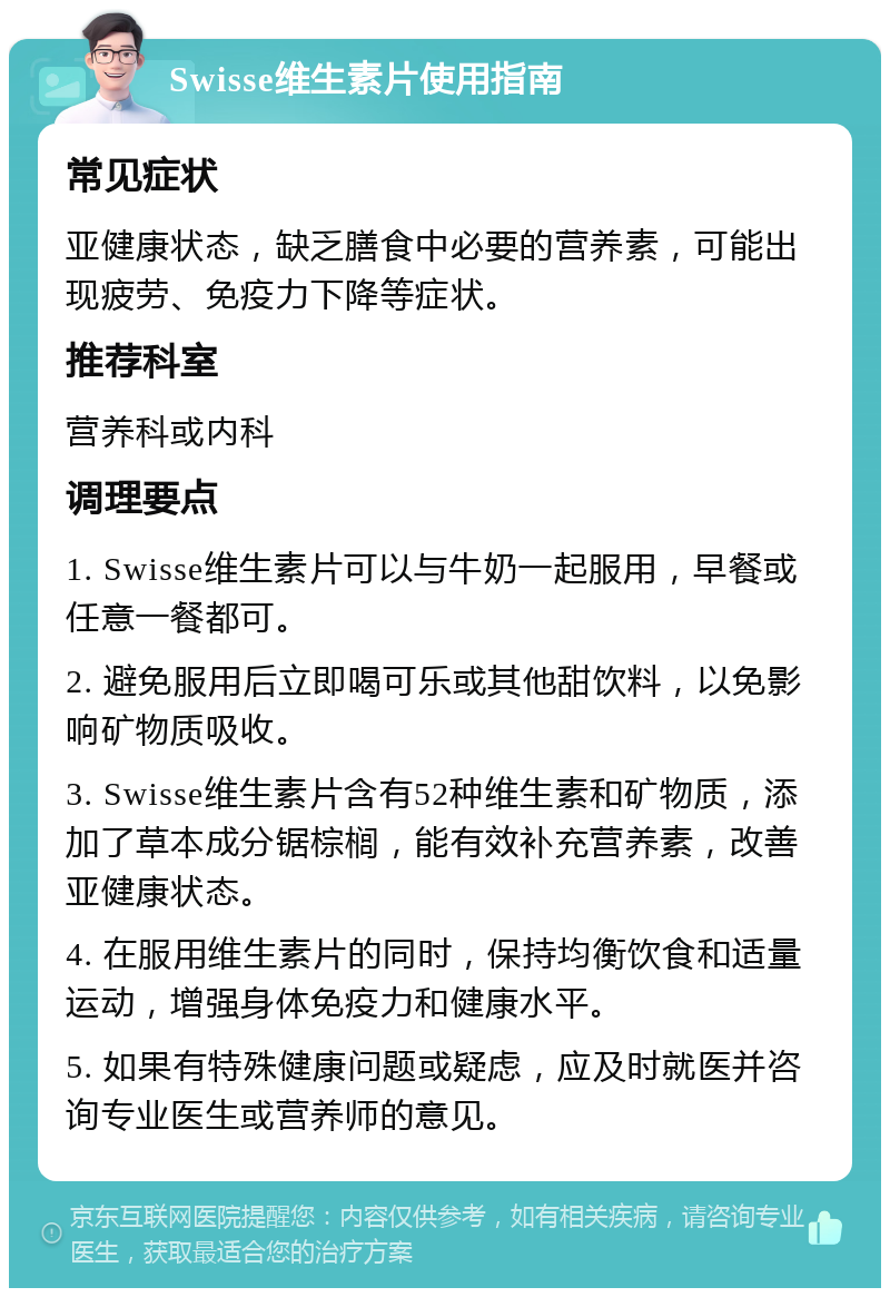 Swisse维生素片使用指南 常见症状 亚健康状态，缺乏膳食中必要的营养素，可能出现疲劳、免疫力下降等症状。 推荐科室 营养科或内科 调理要点 1. Swisse维生素片可以与牛奶一起服用，早餐或任意一餐都可。 2. 避免服用后立即喝可乐或其他甜饮料，以免影响矿物质吸收。 3. Swisse维生素片含有52种维生素和矿物质，添加了草本成分锯棕榈，能有效补充营养素，改善亚健康状态。 4. 在服用维生素片的同时，保持均衡饮食和适量运动，增强身体免疫力和健康水平。 5. 如果有特殊健康问题或疑虑，应及时就医并咨询专业医生或营养师的意见。