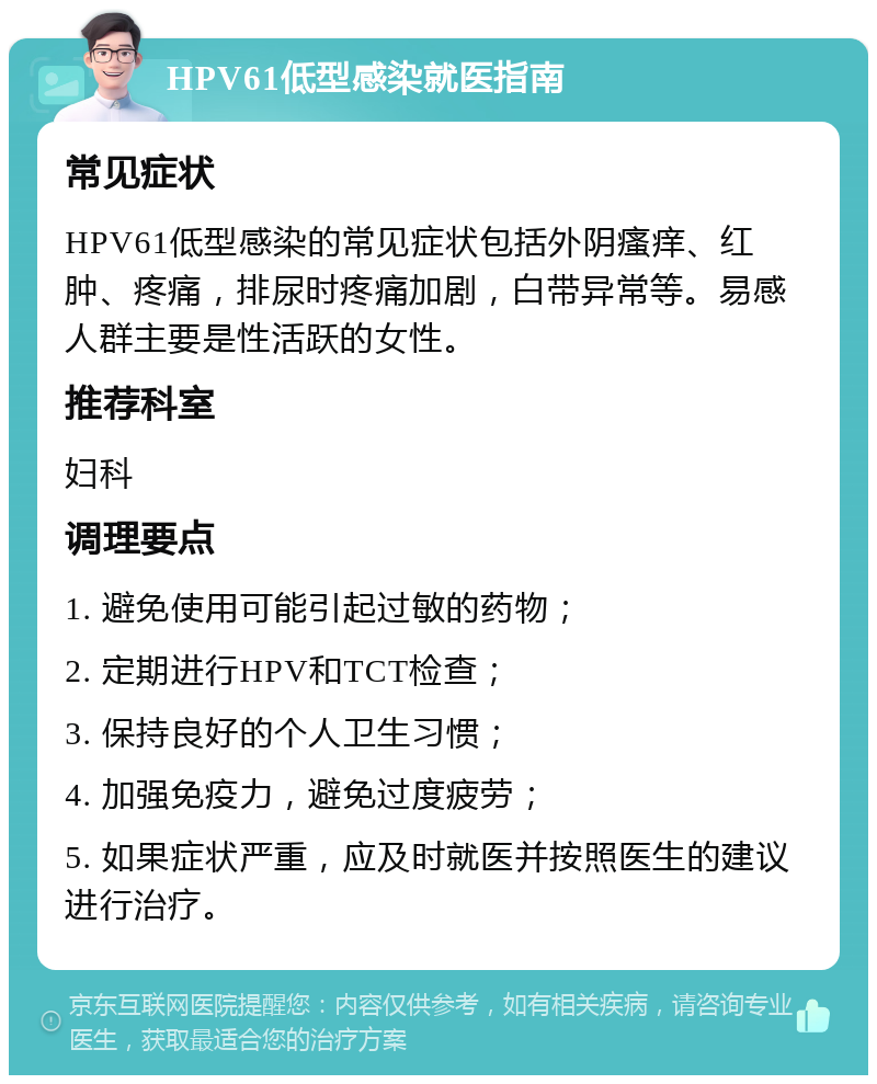 HPV61低型感染就医指南 常见症状 HPV61低型感染的常见症状包括外阴瘙痒、红肿、疼痛，排尿时疼痛加剧，白带异常等。易感人群主要是性活跃的女性。 推荐科室 妇科 调理要点 1. 避免使用可能引起过敏的药物； 2. 定期进行HPV和TCT检查； 3. 保持良好的个人卫生习惯； 4. 加强免疫力，避免过度疲劳； 5. 如果症状严重，应及时就医并按照医生的建议进行治疗。