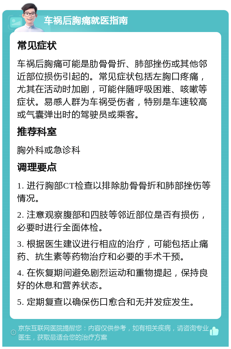 车祸后胸痛就医指南 常见症状 车祸后胸痛可能是肋骨骨折、肺部挫伤或其他邻近部位损伤引起的。常见症状包括左胸口疼痛，尤其在活动时加剧，可能伴随呼吸困难、咳嗽等症状。易感人群为车祸受伤者，特别是车速较高或气囊弹出时的驾驶员或乘客。 推荐科室 胸外科或急诊科 调理要点 1. 进行胸部CT检查以排除肋骨骨折和肺部挫伤等情况。 2. 注意观察腹部和四肢等邻近部位是否有损伤，必要时进行全面体检。 3. 根据医生建议进行相应的治疗，可能包括止痛药、抗生素等药物治疗和必要的手术干预。 4. 在恢复期间避免剧烈运动和重物提起，保持良好的休息和营养状态。 5. 定期复查以确保伤口愈合和无并发症发生。