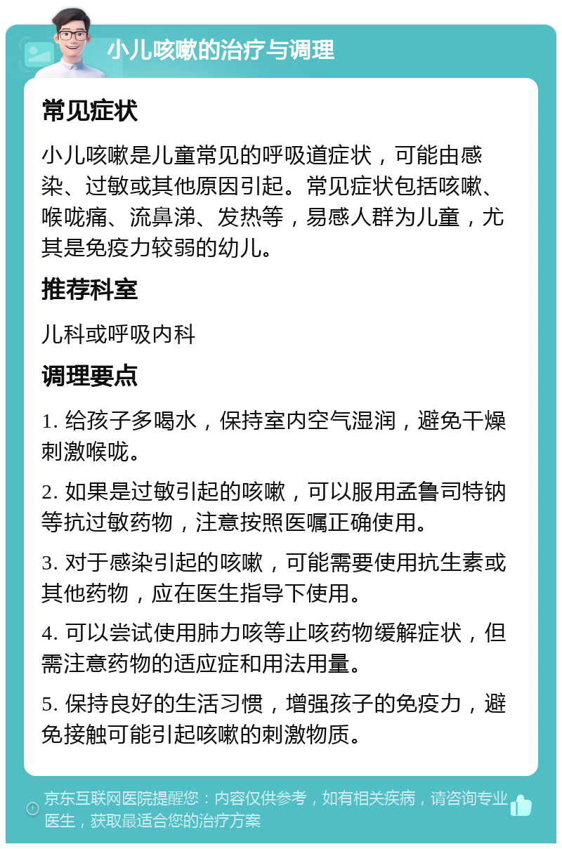 小儿咳嗽的治疗与调理 常见症状 小儿咳嗽是儿童常见的呼吸道症状，可能由感染、过敏或其他原因引起。常见症状包括咳嗽、喉咙痛、流鼻涕、发热等，易感人群为儿童，尤其是免疫力较弱的幼儿。 推荐科室 儿科或呼吸内科 调理要点 1. 给孩子多喝水，保持室内空气湿润，避免干燥刺激喉咙。 2. 如果是过敏引起的咳嗽，可以服用孟鲁司特钠等抗过敏药物，注意按照医嘱正确使用。 3. 对于感染引起的咳嗽，可能需要使用抗生素或其他药物，应在医生指导下使用。 4. 可以尝试使用肺力咳等止咳药物缓解症状，但需注意药物的适应症和用法用量。 5. 保持良好的生活习惯，增强孩子的免疫力，避免接触可能引起咳嗽的刺激物质。