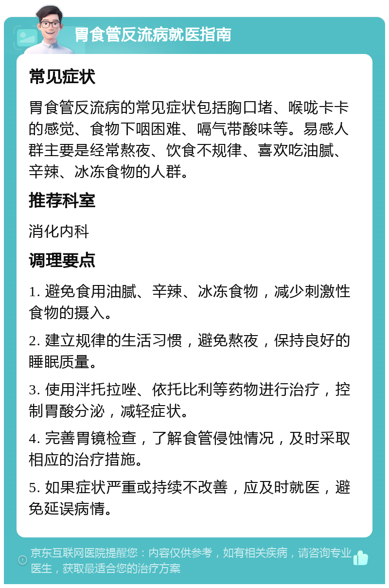 胃食管反流病就医指南 常见症状 胃食管反流病的常见症状包括胸口堵、喉咙卡卡的感觉、食物下咽困难、嗝气带酸味等。易感人群主要是经常熬夜、饮食不规律、喜欢吃油腻、辛辣、冰冻食物的人群。 推荐科室 消化内科 调理要点 1. 避免食用油腻、辛辣、冰冻食物，减少刺激性食物的摄入。 2. 建立规律的生活习惯，避免熬夜，保持良好的睡眠质量。 3. 使用泮托拉唑、依托比利等药物进行治疗，控制胃酸分泌，减轻症状。 4. 完善胃镜检查，了解食管侵蚀情况，及时采取相应的治疗措施。 5. 如果症状严重或持续不改善，应及时就医，避免延误病情。