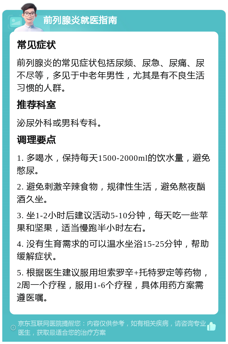 前列腺炎就医指南 常见症状 前列腺炎的常见症状包括尿频、尿急、尿痛、尿不尽等，多见于中老年男性，尤其是有不良生活习惯的人群。 推荐科室 泌尿外科或男科专科。 调理要点 1. 多喝水，保持每天1500-2000ml的饮水量，避免憋尿。 2. 避免刺激辛辣食物，规律性生活，避免熬夜酗酒久坐。 3. 坐1-2小时后建议活动5-10分钟，每天吃一些苹果和坚果，适当慢跑半小时左右。 4. 没有生育需求的可以温水坐浴15-25分钟，帮助缓解症状。 5. 根据医生建议服用坦索罗辛+托特罗定等药物，2周一个疗程，服用1-6个疗程，具体用药方案需遵医嘱。