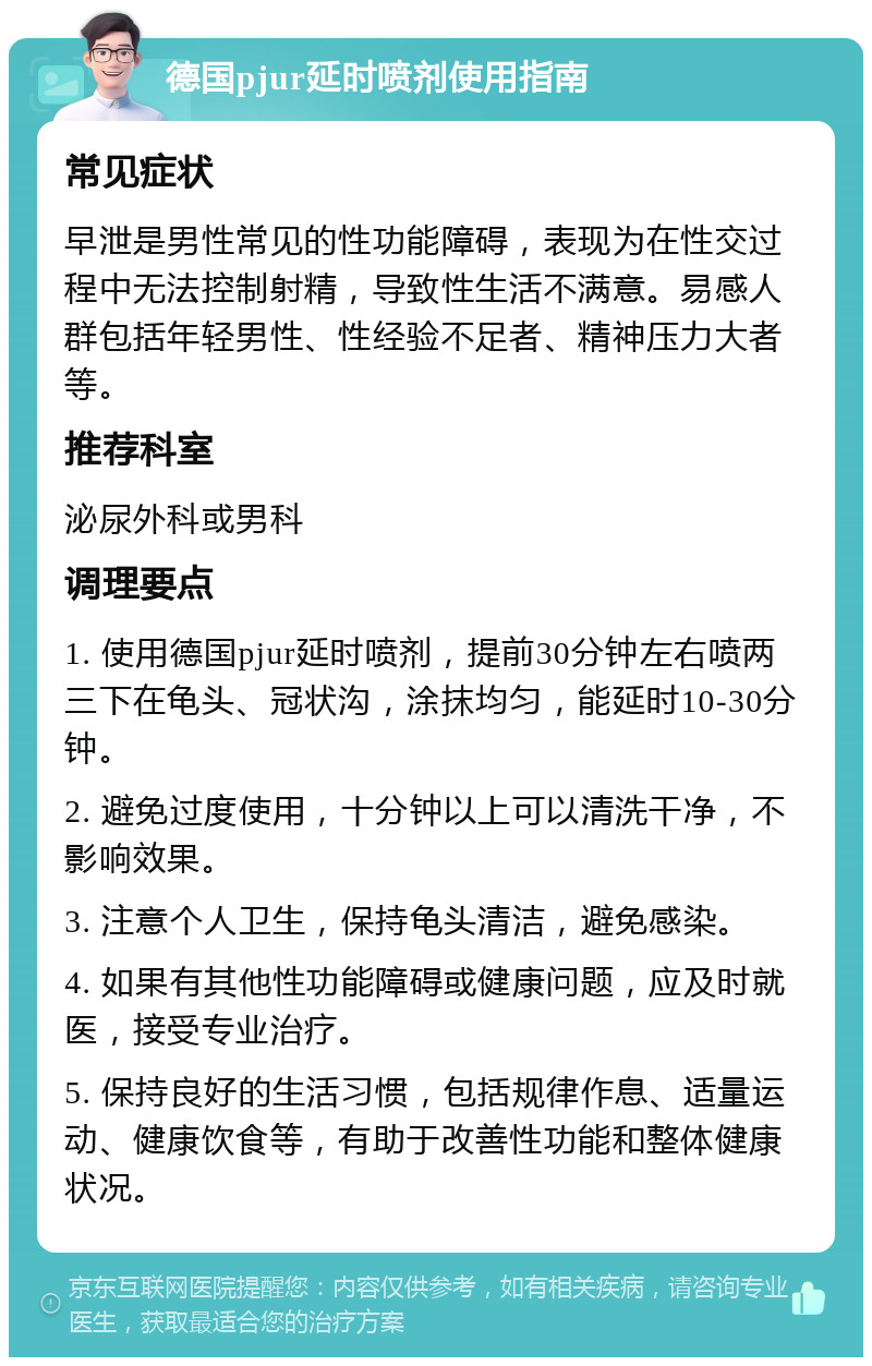 德国pjur延时喷剂使用指南 常见症状 早泄是男性常见的性功能障碍，表现为在性交过程中无法控制射精，导致性生活不满意。易感人群包括年轻男性、性经验不足者、精神压力大者等。 推荐科室 泌尿外科或男科 调理要点 1. 使用德国pjur延时喷剂，提前30分钟左右喷两三下在龟头、冠状沟，涂抹均匀，能延时10-30分钟。 2. 避免过度使用，十分钟以上可以清洗干净，不影响效果。 3. 注意个人卫生，保持龟头清洁，避免感染。 4. 如果有其他性功能障碍或健康问题，应及时就医，接受专业治疗。 5. 保持良好的生活习惯，包括规律作息、适量运动、健康饮食等，有助于改善性功能和整体健康状况。