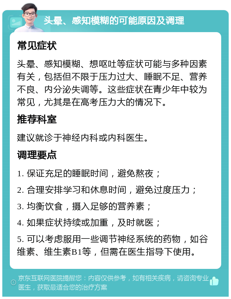 头晕、感知模糊的可能原因及调理 常见症状 头晕、感知模糊、想呕吐等症状可能与多种因素有关，包括但不限于压力过大、睡眠不足、营养不良、内分泌失调等。这些症状在青少年中较为常见，尤其是在高考压力大的情况下。 推荐科室 建议就诊于神经内科或内科医生。 调理要点 1. 保证充足的睡眠时间，避免熬夜； 2. 合理安排学习和休息时间，避免过度压力； 3. 均衡饮食，摄入足够的营养素； 4. 如果症状持续或加重，及时就医； 5. 可以考虑服用一些调节神经系统的药物，如谷维素、维生素B1等，但需在医生指导下使用。