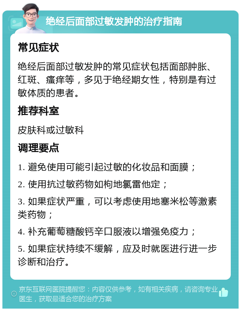 绝经后面部过敏发肿的治疗指南 常见症状 绝经后面部过敏发肿的常见症状包括面部肿胀、红斑、瘙痒等，多见于绝经期女性，特别是有过敏体质的患者。 推荐科室 皮肤科或过敏科 调理要点 1. 避免使用可能引起过敏的化妆品和面膜； 2. 使用抗过敏药物如枸地氯雷他定； 3. 如果症状严重，可以考虑使用地塞米松等激素类药物； 4. 补充葡萄糖酸钙辛口服液以增强免疫力； 5. 如果症状持续不缓解，应及时就医进行进一步诊断和治疗。