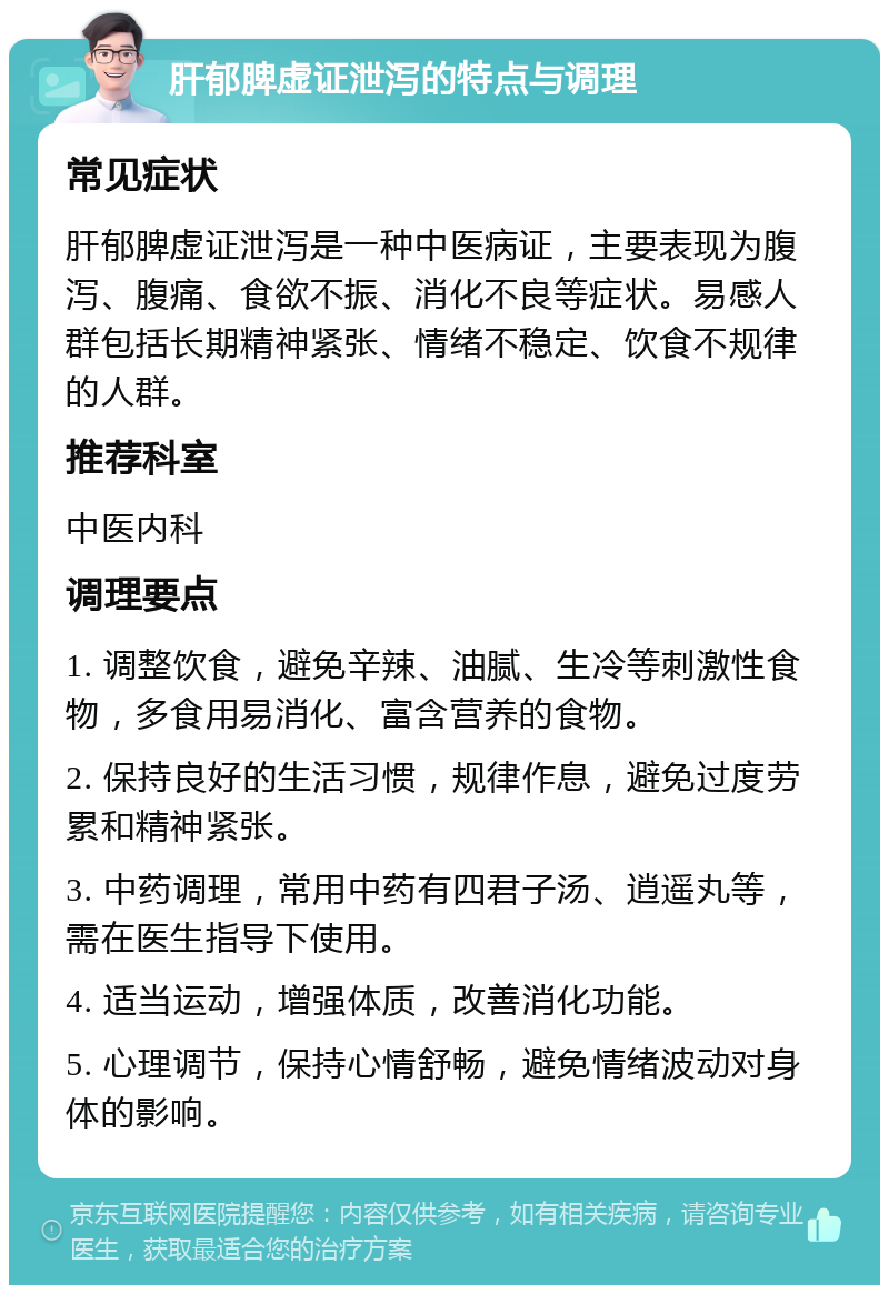 肝郁脾虚证泄泻的特点与调理 常见症状 肝郁脾虚证泄泻是一种中医病证，主要表现为腹泻、腹痛、食欲不振、消化不良等症状。易感人群包括长期精神紧张、情绪不稳定、饮食不规律的人群。 推荐科室 中医内科 调理要点 1. 调整饮食，避免辛辣、油腻、生冷等刺激性食物，多食用易消化、富含营养的食物。 2. 保持良好的生活习惯，规律作息，避免过度劳累和精神紧张。 3. 中药调理，常用中药有四君子汤、逍遥丸等，需在医生指导下使用。 4. 适当运动，增强体质，改善消化功能。 5. 心理调节，保持心情舒畅，避免情绪波动对身体的影响。