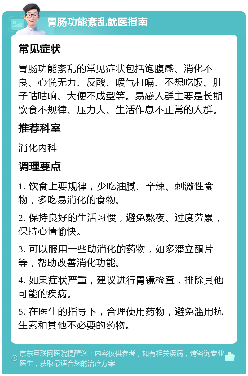 胃肠功能紊乱就医指南 常见症状 胃肠功能紊乱的常见症状包括饱腹感、消化不良、心慌无力、反酸、嗳气打嗝、不想吃饭、肚子咕咕响、大便不成型等。易感人群主要是长期饮食不规律、压力大、生活作息不正常的人群。 推荐科室 消化内科 调理要点 1. 饮食上要规律，少吃油腻、辛辣、刺激性食物，多吃易消化的食物。 2. 保持良好的生活习惯，避免熬夜、过度劳累，保持心情愉快。 3. 可以服用一些助消化的药物，如多潘立酮片等，帮助改善消化功能。 4. 如果症状严重，建议进行胃镜检查，排除其他可能的疾病。 5. 在医生的指导下，合理使用药物，避免滥用抗生素和其他不必要的药物。