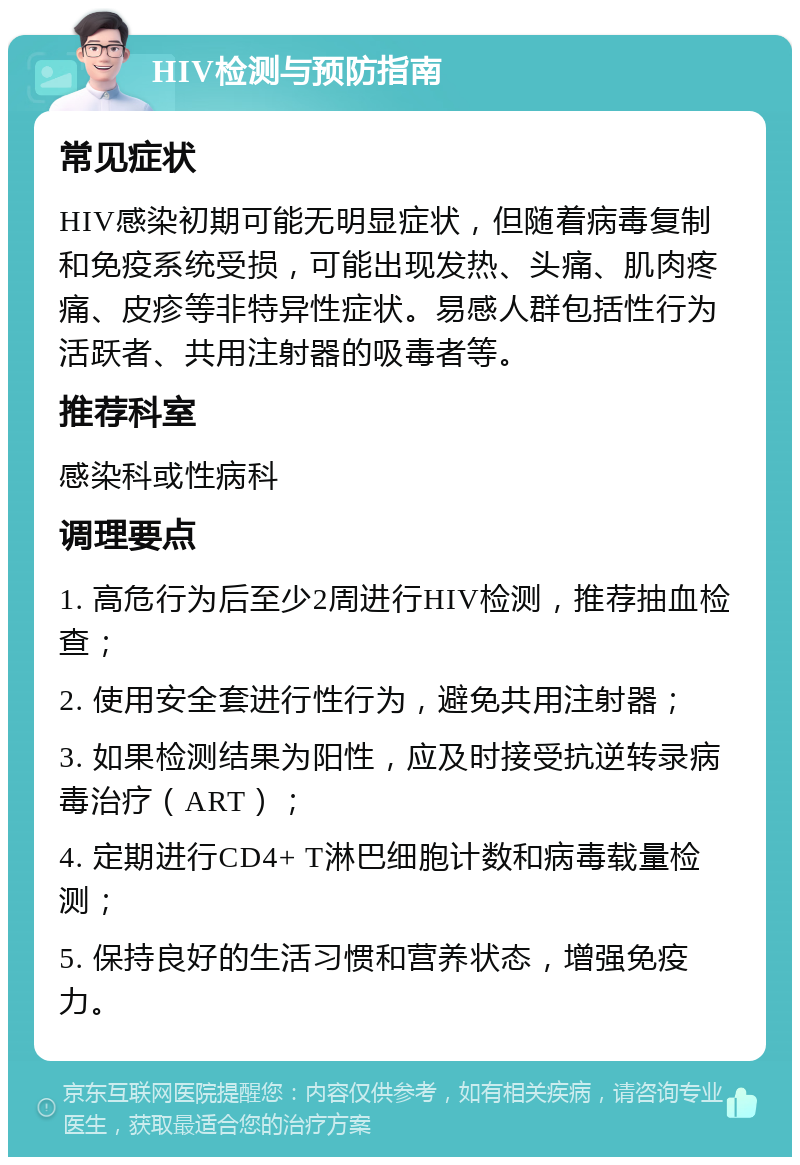 HIV检测与预防指南 常见症状 HIV感染初期可能无明显症状，但随着病毒复制和免疫系统受损，可能出现发热、头痛、肌肉疼痛、皮疹等非特异性症状。易感人群包括性行为活跃者、共用注射器的吸毒者等。 推荐科室 感染科或性病科 调理要点 1. 高危行为后至少2周进行HIV检测，推荐抽血检查； 2. 使用安全套进行性行为，避免共用注射器； 3. 如果检测结果为阳性，应及时接受抗逆转录病毒治疗（ART）； 4. 定期进行CD4+ T淋巴细胞计数和病毒载量检测； 5. 保持良好的生活习惯和营养状态，增强免疫力。