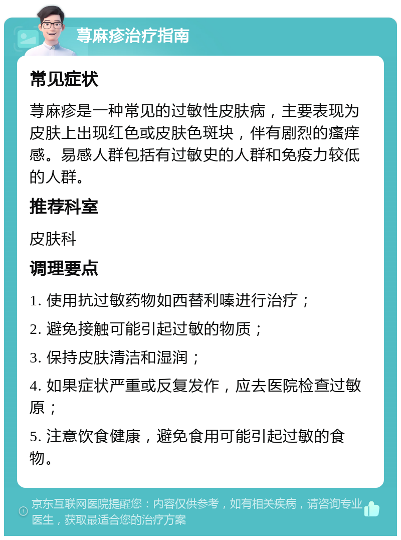 荨麻疹治疗指南 常见症状 荨麻疹是一种常见的过敏性皮肤病，主要表现为皮肤上出现红色或皮肤色斑块，伴有剧烈的瘙痒感。易感人群包括有过敏史的人群和免疫力较低的人群。 推荐科室 皮肤科 调理要点 1. 使用抗过敏药物如西替利嗪进行治疗； 2. 避免接触可能引起过敏的物质； 3. 保持皮肤清洁和湿润； 4. 如果症状严重或反复发作，应去医院检查过敏原； 5. 注意饮食健康，避免食用可能引起过敏的食物。