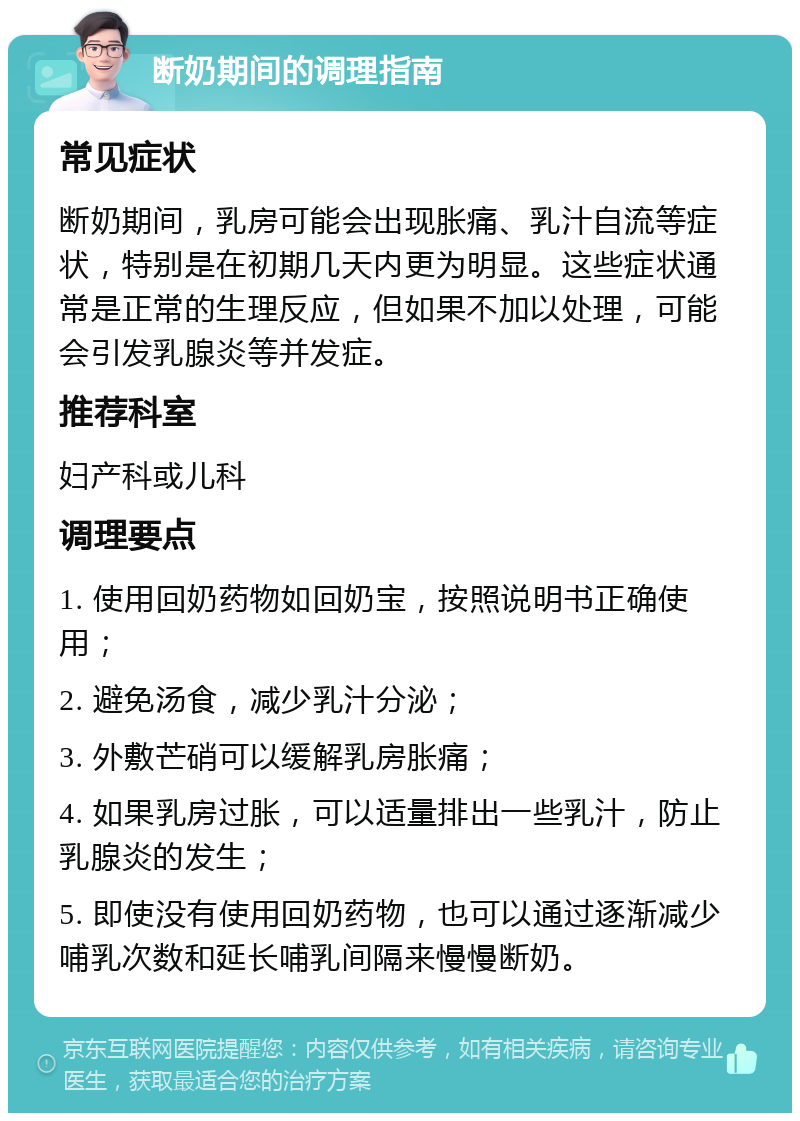 断奶期间的调理指南 常见症状 断奶期间，乳房可能会出现胀痛、乳汁自流等症状，特别是在初期几天内更为明显。这些症状通常是正常的生理反应，但如果不加以处理，可能会引发乳腺炎等并发症。 推荐科室 妇产科或儿科 调理要点 1. 使用回奶药物如回奶宝，按照说明书正确使用； 2. 避免汤食，减少乳汁分泌； 3. 外敷芒硝可以缓解乳房胀痛； 4. 如果乳房过胀，可以适量排出一些乳汁，防止乳腺炎的发生； 5. 即使没有使用回奶药物，也可以通过逐渐减少哺乳次数和延长哺乳间隔来慢慢断奶。