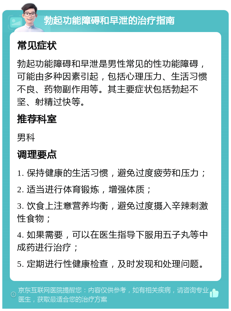 勃起功能障碍和早泄的治疗指南 常见症状 勃起功能障碍和早泄是男性常见的性功能障碍，可能由多种因素引起，包括心理压力、生活习惯不良、药物副作用等。其主要症状包括勃起不坚、射精过快等。 推荐科室 男科 调理要点 1. 保持健康的生活习惯，避免过度疲劳和压力； 2. 适当进行体育锻炼，增强体质； 3. 饮食上注意营养均衡，避免过度摄入辛辣刺激性食物； 4. 如果需要，可以在医生指导下服用五子丸等中成药进行治疗； 5. 定期进行性健康检查，及时发现和处理问题。