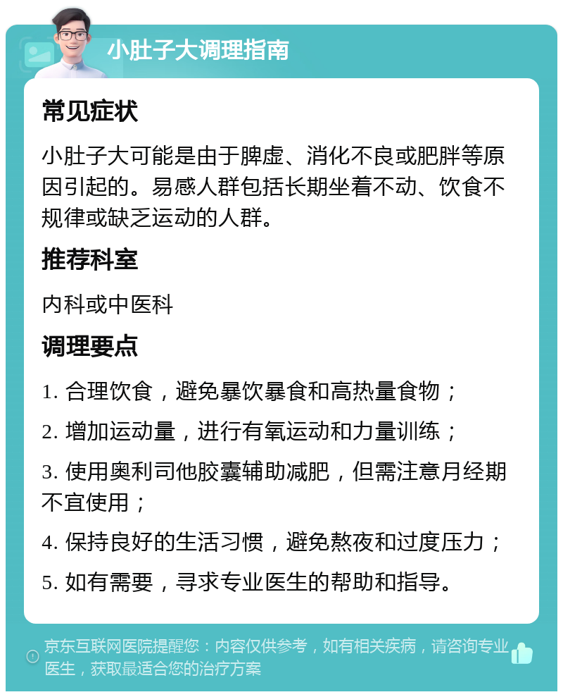 小肚子大调理指南 常见症状 小肚子大可能是由于脾虚、消化不良或肥胖等原因引起的。易感人群包括长期坐着不动、饮食不规律或缺乏运动的人群。 推荐科室 内科或中医科 调理要点 1. 合理饮食，避免暴饮暴食和高热量食物； 2. 增加运动量，进行有氧运动和力量训练； 3. 使用奥利司他胶囊辅助减肥，但需注意月经期不宜使用； 4. 保持良好的生活习惯，避免熬夜和过度压力； 5. 如有需要，寻求专业医生的帮助和指导。