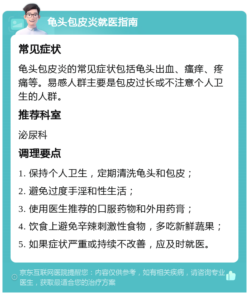 龟头包皮炎就医指南 常见症状 龟头包皮炎的常见症状包括龟头出血、瘙痒、疼痛等。易感人群主要是包皮过长或不注意个人卫生的人群。 推荐科室 泌尿科 调理要点 1. 保持个人卫生，定期清洗龟头和包皮； 2. 避免过度手淫和性生活； 3. 使用医生推荐的口服药物和外用药膏； 4. 饮食上避免辛辣刺激性食物，多吃新鲜蔬果； 5. 如果症状严重或持续不改善，应及时就医。