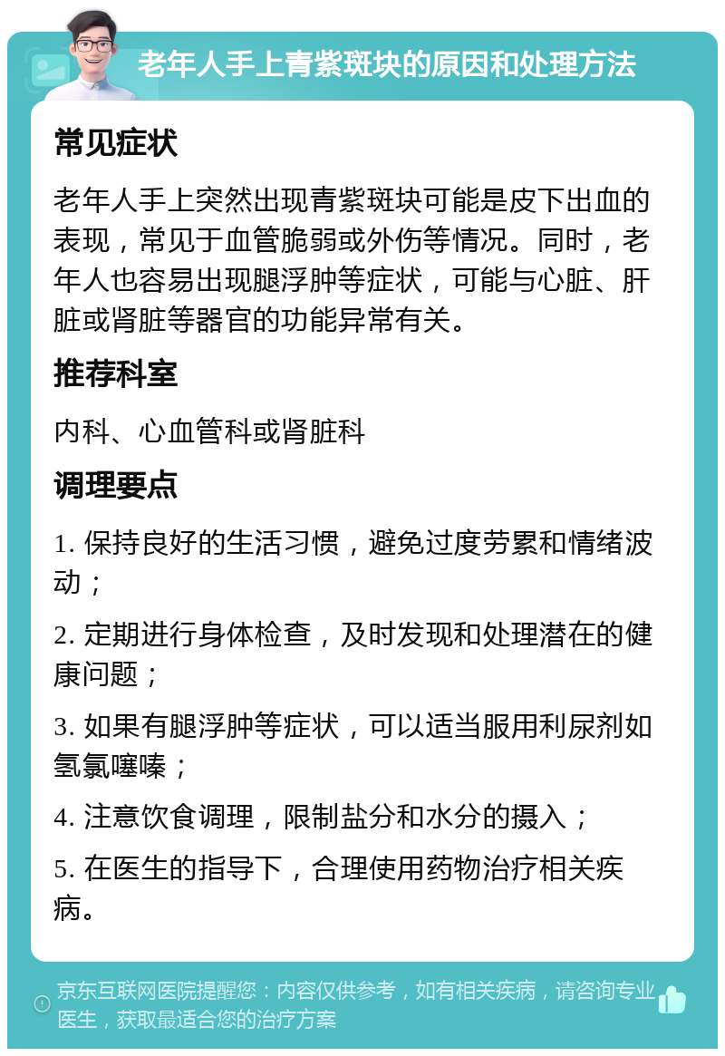 老年人手上青紫斑块的原因和处理方法 常见症状 老年人手上突然出现青紫斑块可能是皮下出血的表现，常见于血管脆弱或外伤等情况。同时，老年人也容易出现腿浮肿等症状，可能与心脏、肝脏或肾脏等器官的功能异常有关。 推荐科室 内科、心血管科或肾脏科 调理要点 1. 保持良好的生活习惯，避免过度劳累和情绪波动； 2. 定期进行身体检查，及时发现和处理潜在的健康问题； 3. 如果有腿浮肿等症状，可以适当服用利尿剂如氢氯噻嗪； 4. 注意饮食调理，限制盐分和水分的摄入； 5. 在医生的指导下，合理使用药物治疗相关疾病。