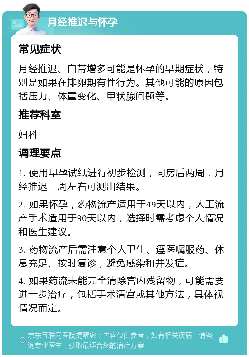 月经推迟与怀孕 常见症状 月经推迟、白带增多可能是怀孕的早期症状，特别是如果在排卵期有性行为。其他可能的原因包括压力、体重变化、甲状腺问题等。 推荐科室 妇科 调理要点 1. 使用早孕试纸进行初步检测，同房后两周，月经推迟一周左右可测出结果。 2. 如果怀孕，药物流产适用于49天以内，人工流产手术适用于90天以内，选择时需考虑个人情况和医生建议。 3. 药物流产后需注意个人卫生、遵医嘱服药、休息充足、按时复诊，避免感染和并发症。 4. 如果药流未能完全清除宫内残留物，可能需要进一步治疗，包括手术清宫或其他方法，具体视情况而定。