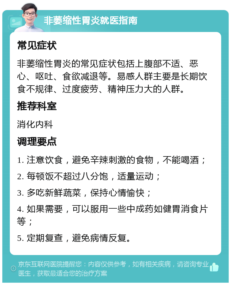 非萎缩性胃炎就医指南 常见症状 非萎缩性胃炎的常见症状包括上腹部不适、恶心、呕吐、食欲减退等。易感人群主要是长期饮食不规律、过度疲劳、精神压力大的人群。 推荐科室 消化内科 调理要点 1. 注意饮食，避免辛辣刺激的食物，不能喝酒； 2. 每顿饭不超过八分饱，适量运动； 3. 多吃新鲜蔬菜，保持心情愉快； 4. 如果需要，可以服用一些中成药如健胃消食片等； 5. 定期复查，避免病情反复。