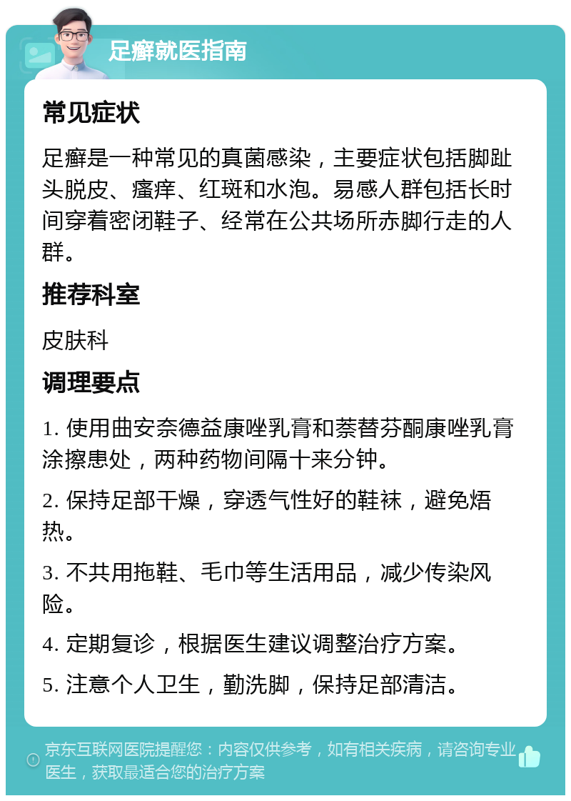 足癣就医指南 常见症状 足癣是一种常见的真菌感染，主要症状包括脚趾头脱皮、瘙痒、红斑和水泡。易感人群包括长时间穿着密闭鞋子、经常在公共场所赤脚行走的人群。 推荐科室 皮肤科 调理要点 1. 使用曲安奈德益康唑乳膏和萘替芬酮康唑乳膏涂擦患处，两种药物间隔十来分钟。 2. 保持足部干燥，穿透气性好的鞋袜，避免焐热。 3. 不共用拖鞋、毛巾等生活用品，减少传染风险。 4. 定期复诊，根据医生建议调整治疗方案。 5. 注意个人卫生，勤洗脚，保持足部清洁。