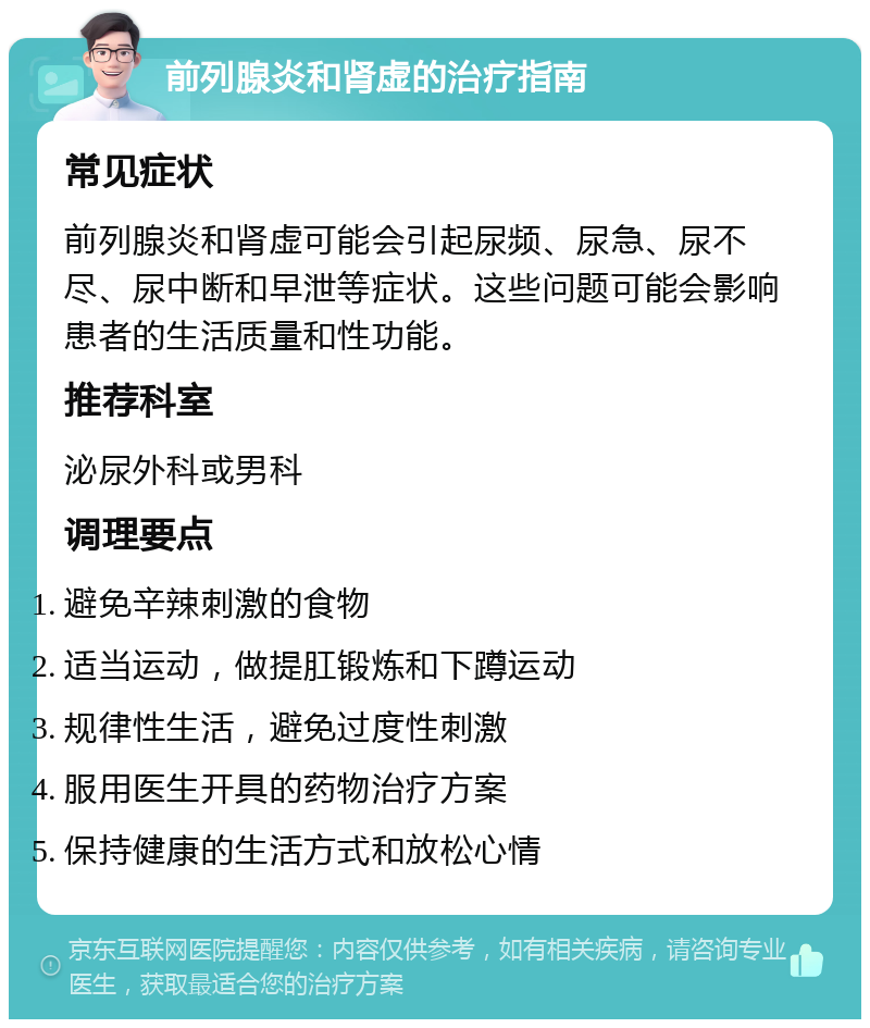 前列腺炎和肾虚的治疗指南 常见症状 前列腺炎和肾虚可能会引起尿频、尿急、尿不尽、尿中断和早泄等症状。这些问题可能会影响患者的生活质量和性功能。 推荐科室 泌尿外科或男科 调理要点 避免辛辣刺激的食物 适当运动，做提肛锻炼和下蹲运动 规律性生活，避免过度性刺激 服用医生开具的药物治疗方案 保持健康的生活方式和放松心情