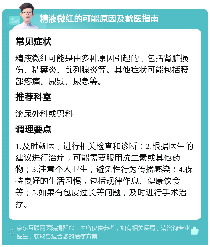 精液微红的可能原因及就医指南 常见症状 精液微红可能是由多种原因引起的，包括肾脏损伤、精囊炎、前列腺炎等。其他症状可能包括腰部疼痛、尿频、尿急等。 推荐科室 泌尿外科或男科 调理要点 1.及时就医，进行相关检查和诊断；2.根据医生的建议进行治疗，可能需要服用抗生素或其他药物；3.注意个人卫生，避免性行为传播感染；4.保持良好的生活习惯，包括规律作息、健康饮食等；5.如果有包皮过长等问题，及时进行手术治疗。