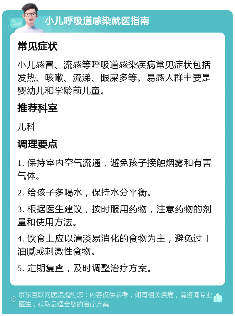 小儿呼吸道感染就医指南 常见症状 小儿感冒、流感等呼吸道感染疾病常见症状包括发热、咳嗽、流涕、眼屎多等。易感人群主要是婴幼儿和学龄前儿童。 推荐科室 儿科 调理要点 1. 保持室内空气流通，避免孩子接触烟雾和有害气体。 2. 给孩子多喝水，保持水分平衡。 3. 根据医生建议，按时服用药物，注意药物的剂量和使用方法。 4. 饮食上应以清淡易消化的食物为主，避免过于油腻或刺激性食物。 5. 定期复查，及时调整治疗方案。