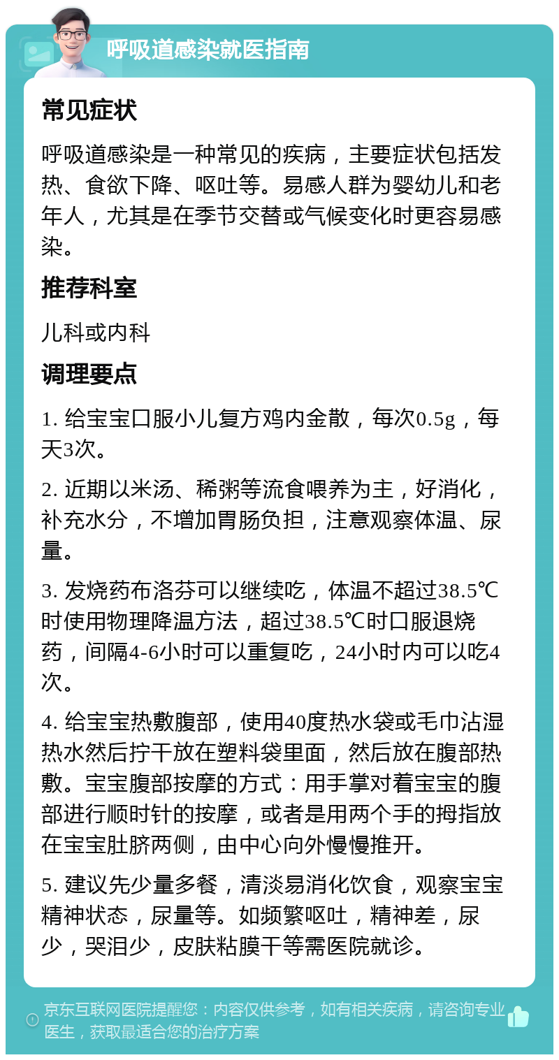 呼吸道感染就医指南 常见症状 呼吸道感染是一种常见的疾病，主要症状包括发热、食欲下降、呕吐等。易感人群为婴幼儿和老年人，尤其是在季节交替或气候变化时更容易感染。 推荐科室 儿科或内科 调理要点 1. 给宝宝口服小儿复方鸡内金散，每次0.5g，每天3次。 2. 近期以米汤、稀粥等流食喂养为主，好消化，补充水分，不增加胃肠负担，注意观察体温、尿量。 3. 发烧药布洛芬可以继续吃，体温不超过38.5℃时使用物理降温方法，超过38.5℃时口服退烧药，间隔4-6小时可以重复吃，24小时内可以吃4次。 4. 给宝宝热敷腹部，使用40度热水袋或毛巾沾湿热水然后拧干放在塑料袋里面，然后放在腹部热敷。宝宝腹部按摩的方式：用手掌对着宝宝的腹部进行顺时针的按摩，或者是用两个手的拇指放在宝宝肚脐两侧，由中心向外慢慢推开。 5. 建议先少量多餐，清淡易消化饮食，观察宝宝精神状态，尿量等。如频繁呕吐，精神差，尿少，哭泪少，皮肤粘膜干等需医院就诊。