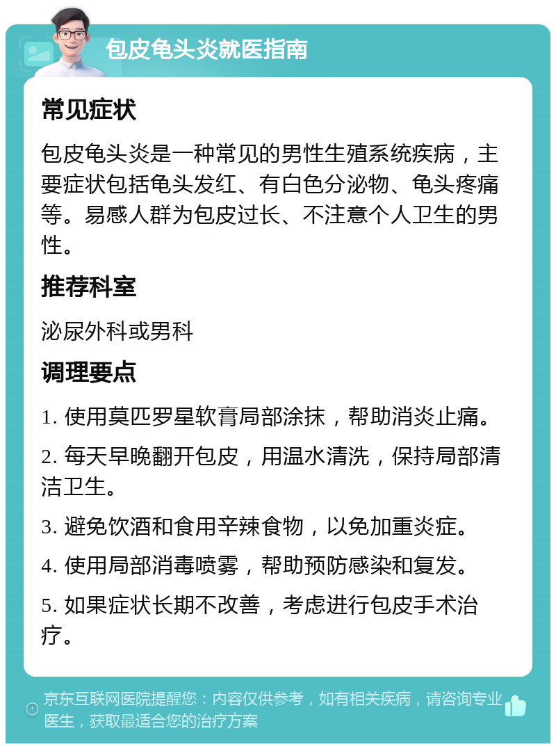 包皮龟头炎就医指南 常见症状 包皮龟头炎是一种常见的男性生殖系统疾病，主要症状包括龟头发红、有白色分泌物、龟头疼痛等。易感人群为包皮过长、不注意个人卫生的男性。 推荐科室 泌尿外科或男科 调理要点 1. 使用莫匹罗星软膏局部涂抹，帮助消炎止痛。 2. 每天早晚翻开包皮，用温水清洗，保持局部清洁卫生。 3. 避免饮酒和食用辛辣食物，以免加重炎症。 4. 使用局部消毒喷雾，帮助预防感染和复发。 5. 如果症状长期不改善，考虑进行包皮手术治疗。