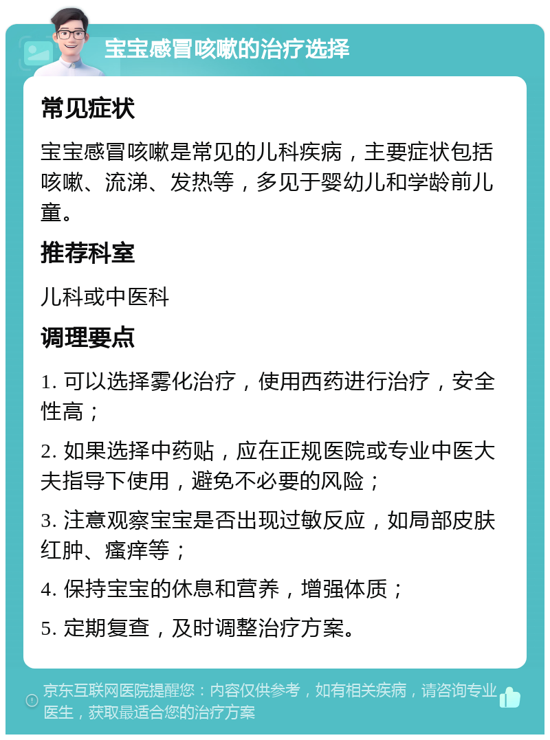 宝宝感冒咳嗽的治疗选择 常见症状 宝宝感冒咳嗽是常见的儿科疾病，主要症状包括咳嗽、流涕、发热等，多见于婴幼儿和学龄前儿童。 推荐科室 儿科或中医科 调理要点 1. 可以选择雾化治疗，使用西药进行治疗，安全性高； 2. 如果选择中药贴，应在正规医院或专业中医大夫指导下使用，避免不必要的风险； 3. 注意观察宝宝是否出现过敏反应，如局部皮肤红肿、瘙痒等； 4. 保持宝宝的休息和营养，增强体质； 5. 定期复查，及时调整治疗方案。