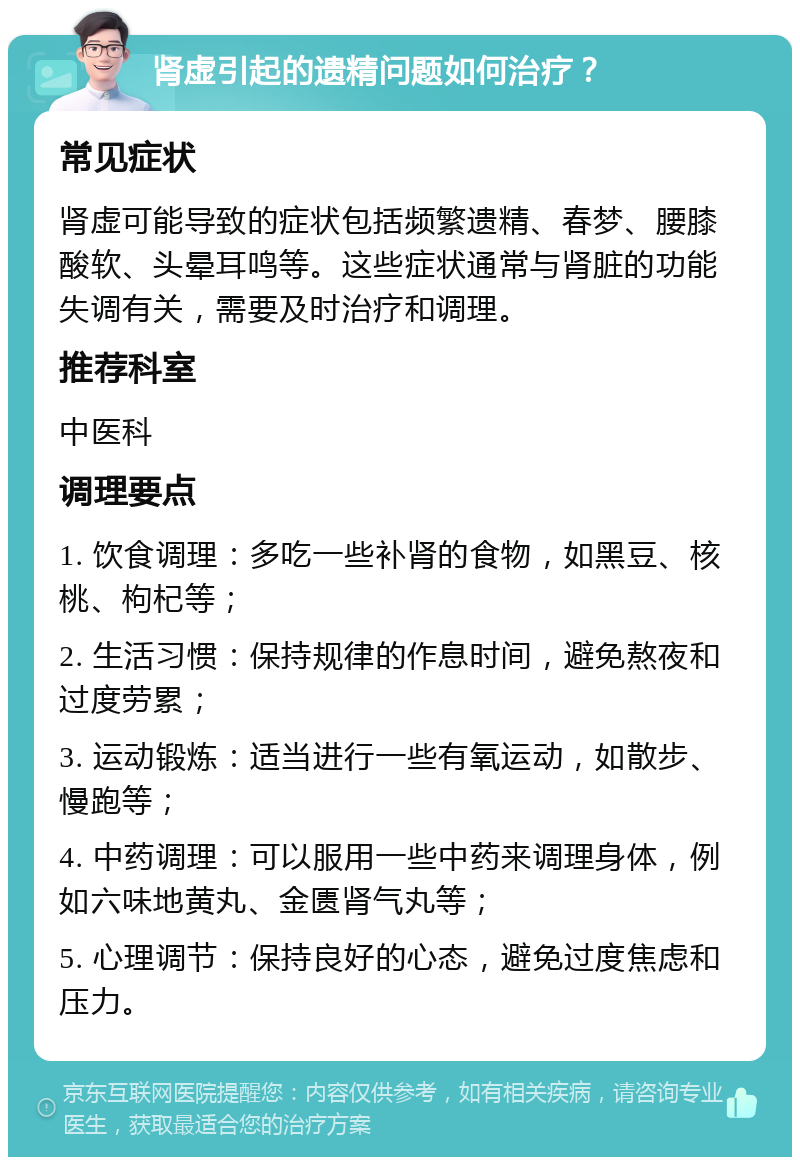 肾虚引起的遗精问题如何治疗？ 常见症状 肾虚可能导致的症状包括频繁遗精、春梦、腰膝酸软、头晕耳鸣等。这些症状通常与肾脏的功能失调有关，需要及时治疗和调理。 推荐科室 中医科 调理要点 1. 饮食调理：多吃一些补肾的食物，如黑豆、核桃、枸杞等； 2. 生活习惯：保持规律的作息时间，避免熬夜和过度劳累； 3. 运动锻炼：适当进行一些有氧运动，如散步、慢跑等； 4. 中药调理：可以服用一些中药来调理身体，例如六味地黄丸、金匮肾气丸等； 5. 心理调节：保持良好的心态，避免过度焦虑和压力。