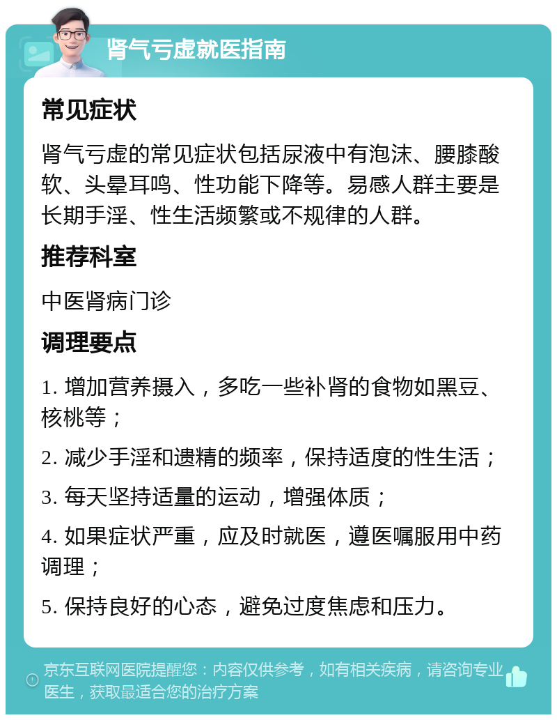 肾气亏虚就医指南 常见症状 肾气亏虚的常见症状包括尿液中有泡沫、腰膝酸软、头晕耳鸣、性功能下降等。易感人群主要是长期手淫、性生活频繁或不规律的人群。 推荐科室 中医肾病门诊 调理要点 1. 增加营养摄入，多吃一些补肾的食物如黑豆、核桃等； 2. 减少手淫和遗精的频率，保持适度的性生活； 3. 每天坚持适量的运动，增强体质； 4. 如果症状严重，应及时就医，遵医嘱服用中药调理； 5. 保持良好的心态，避免过度焦虑和压力。