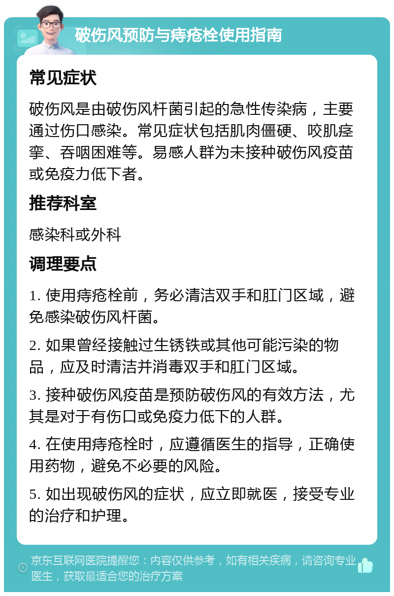 破伤风预防与痔疮栓使用指南 常见症状 破伤风是由破伤风杆菌引起的急性传染病，主要通过伤口感染。常见症状包括肌肉僵硬、咬肌痉挛、吞咽困难等。易感人群为未接种破伤风疫苗或免疫力低下者。 推荐科室 感染科或外科 调理要点 1. 使用痔疮栓前，务必清洁双手和肛门区域，避免感染破伤风杆菌。 2. 如果曾经接触过生锈铁或其他可能污染的物品，应及时清洁并消毒双手和肛门区域。 3. 接种破伤风疫苗是预防破伤风的有效方法，尤其是对于有伤口或免疫力低下的人群。 4. 在使用痔疮栓时，应遵循医生的指导，正确使用药物，避免不必要的风险。 5. 如出现破伤风的症状，应立即就医，接受专业的治疗和护理。