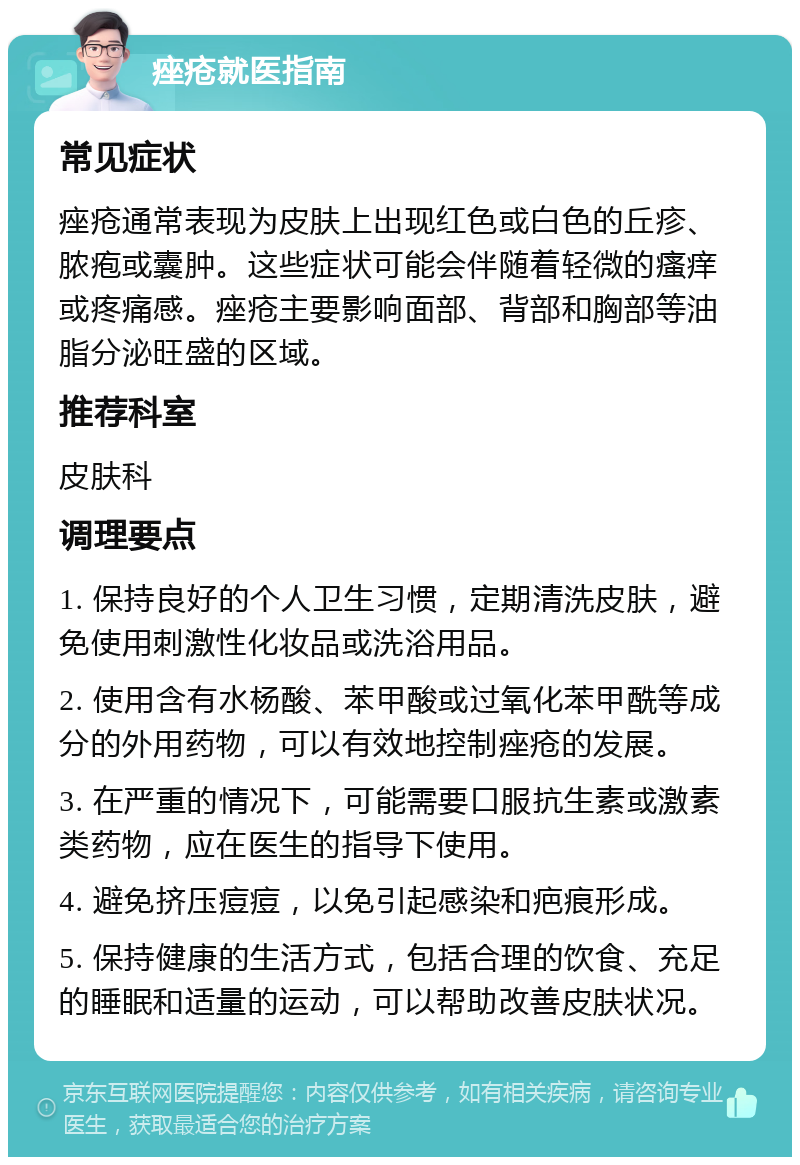 痤疮就医指南 常见症状 痤疮通常表现为皮肤上出现红色或白色的丘疹、脓疱或囊肿。这些症状可能会伴随着轻微的瘙痒或疼痛感。痤疮主要影响面部、背部和胸部等油脂分泌旺盛的区域。 推荐科室 皮肤科 调理要点 1. 保持良好的个人卫生习惯，定期清洗皮肤，避免使用刺激性化妆品或洗浴用品。 2. 使用含有水杨酸、苯甲酸或过氧化苯甲酰等成分的外用药物，可以有效地控制痤疮的发展。 3. 在严重的情况下，可能需要口服抗生素或激素类药物，应在医生的指导下使用。 4. 避免挤压痘痘，以免引起感染和疤痕形成。 5. 保持健康的生活方式，包括合理的饮食、充足的睡眠和适量的运动，可以帮助改善皮肤状况。