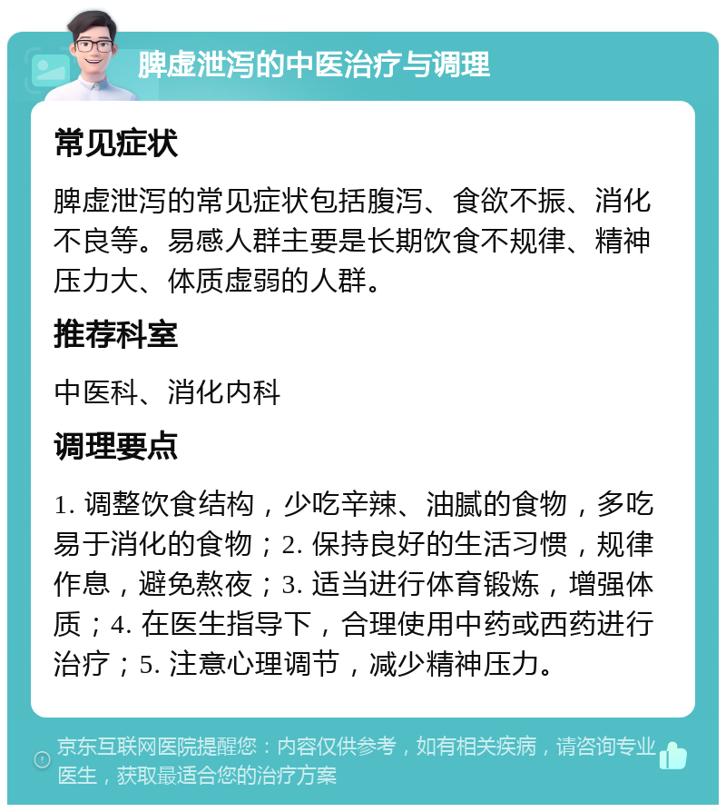 脾虚泄泻的中医治疗与调理 常见症状 脾虚泄泻的常见症状包括腹泻、食欲不振、消化不良等。易感人群主要是长期饮食不规律、精神压力大、体质虚弱的人群。 推荐科室 中医科、消化内科 调理要点 1. 调整饮食结构，少吃辛辣、油腻的食物，多吃易于消化的食物；2. 保持良好的生活习惯，规律作息，避免熬夜；3. 适当进行体育锻炼，增强体质；4. 在医生指导下，合理使用中药或西药进行治疗；5. 注意心理调节，减少精神压力。