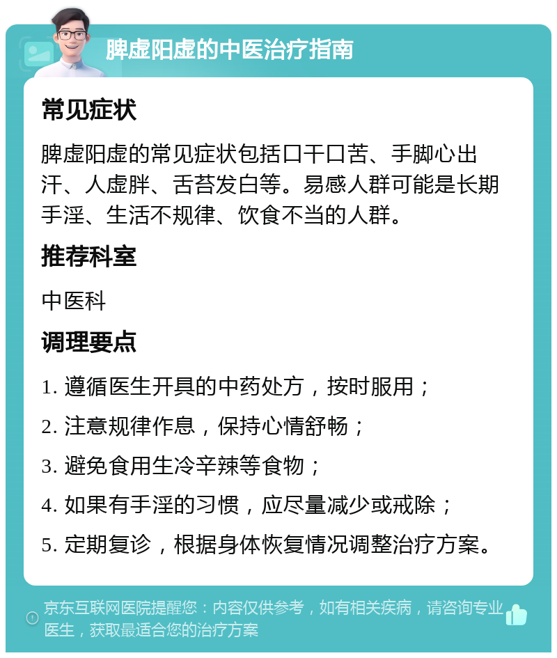 脾虚阳虚的中医治疗指南 常见症状 脾虚阳虚的常见症状包括口干口苦、手脚心出汗、人虚胖、舌苔发白等。易感人群可能是长期手淫、生活不规律、饮食不当的人群。 推荐科室 中医科 调理要点 1. 遵循医生开具的中药处方，按时服用； 2. 注意规律作息，保持心情舒畅； 3. 避免食用生冷辛辣等食物； 4. 如果有手淫的习惯，应尽量减少或戒除； 5. 定期复诊，根据身体恢复情况调整治疗方案。