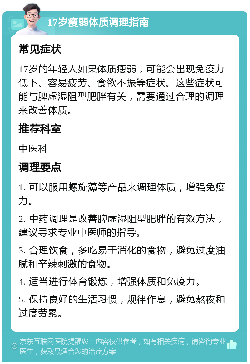 17岁瘦弱体质调理指南 常见症状 17岁的年轻人如果体质瘦弱，可能会出现免疫力低下、容易疲劳、食欲不振等症状。这些症状可能与脾虚湿阻型肥胖有关，需要通过合理的调理来改善体质。 推荐科室 中医科 调理要点 1. 可以服用螺旋藻等产品来调理体质，增强免疫力。 2. 中药调理是改善脾虚湿阻型肥胖的有效方法，建议寻求专业中医师的指导。 3. 合理饮食，多吃易于消化的食物，避免过度油腻和辛辣刺激的食物。 4. 适当进行体育锻炼，增强体质和免疫力。 5. 保持良好的生活习惯，规律作息，避免熬夜和过度劳累。