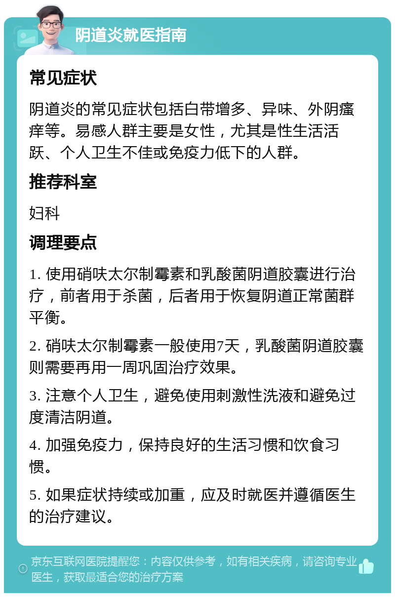 阴道炎就医指南 常见症状 阴道炎的常见症状包括白带增多、异味、外阴瘙痒等。易感人群主要是女性，尤其是性生活活跃、个人卫生不佳或免疫力低下的人群。 推荐科室 妇科 调理要点 1. 使用硝呋太尔制霉素和乳酸菌阴道胶囊进行治疗，前者用于杀菌，后者用于恢复阴道正常菌群平衡。 2. 硝呋太尔制霉素一般使用7天，乳酸菌阴道胶囊则需要再用一周巩固治疗效果。 3. 注意个人卫生，避免使用刺激性洗液和避免过度清洁阴道。 4. 加强免疫力，保持良好的生活习惯和饮食习惯。 5. 如果症状持续或加重，应及时就医并遵循医生的治疗建议。