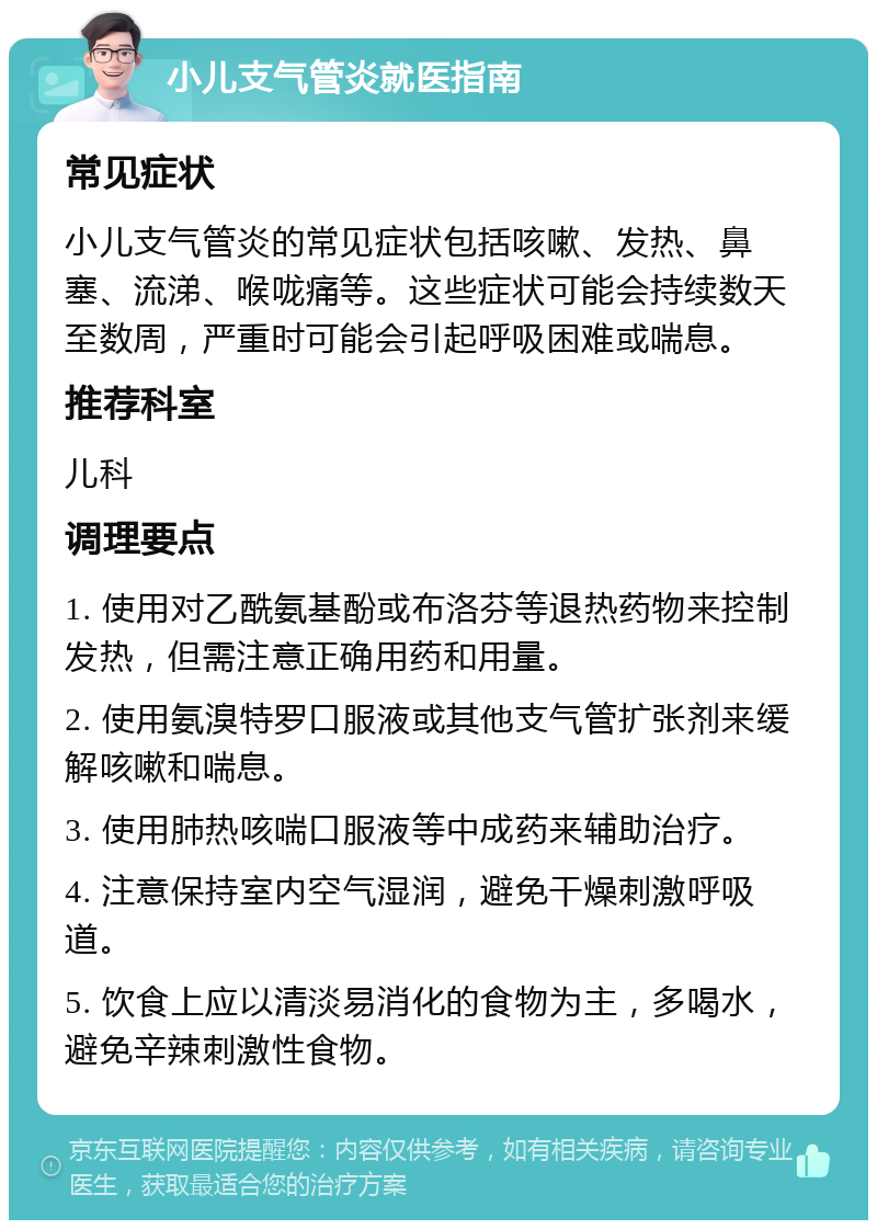 小儿支气管炎就医指南 常见症状 小儿支气管炎的常见症状包括咳嗽、发热、鼻塞、流涕、喉咙痛等。这些症状可能会持续数天至数周，严重时可能会引起呼吸困难或喘息。 推荐科室 儿科 调理要点 1. 使用对乙酰氨基酚或布洛芬等退热药物来控制发热，但需注意正确用药和用量。 2. 使用氨溴特罗口服液或其他支气管扩张剂来缓解咳嗽和喘息。 3. 使用肺热咳喘口服液等中成药来辅助治疗。 4. 注意保持室内空气湿润，避免干燥刺激呼吸道。 5. 饮食上应以清淡易消化的食物为主，多喝水，避免辛辣刺激性食物。