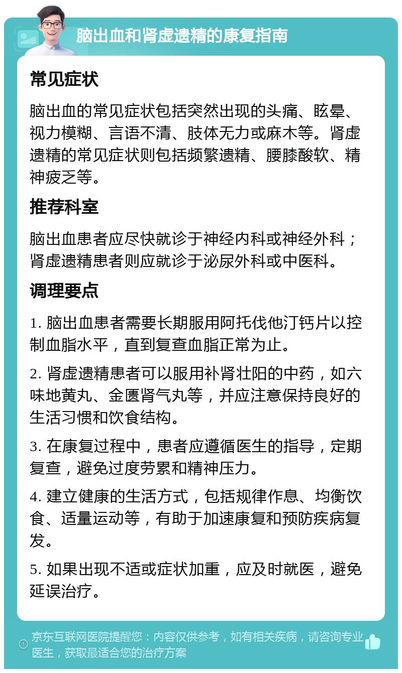 脑出血和肾虚遗精的康复指南 常见症状 脑出血的常见症状包括突然出现的头痛、眩晕、视力模糊、言语不清、肢体无力或麻木等。肾虚遗精的常见症状则包括频繁遗精、腰膝酸软、精神疲乏等。 推荐科室 脑出血患者应尽快就诊于神经内科或神经外科；肾虚遗精患者则应就诊于泌尿外科或中医科。 调理要点 1. 脑出血患者需要长期服用阿托伐他汀钙片以控制血脂水平，直到复查血脂正常为止。 2. 肾虚遗精患者可以服用补肾壮阳的中药，如六味地黄丸、金匮肾气丸等，并应注意保持良好的生活习惯和饮食结构。 3. 在康复过程中，患者应遵循医生的指导，定期复查，避免过度劳累和精神压力。 4. 建立健康的生活方式，包括规律作息、均衡饮食、适量运动等，有助于加速康复和预防疾病复发。 5. 如果出现不适或症状加重，应及时就医，避免延误治疗。