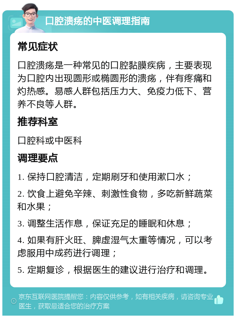 口腔溃疡的中医调理指南 常见症状 口腔溃疡是一种常见的口腔黏膜疾病，主要表现为口腔内出现圆形或椭圆形的溃疡，伴有疼痛和灼热感。易感人群包括压力大、免疫力低下、营养不良等人群。 推荐科室 口腔科或中医科 调理要点 1. 保持口腔清洁，定期刷牙和使用漱口水； 2. 饮食上避免辛辣、刺激性食物，多吃新鲜蔬菜和水果； 3. 调整生活作息，保证充足的睡眠和休息； 4. 如果有肝火旺、脾虚湿气太重等情况，可以考虑服用中成药进行调理； 5. 定期复诊，根据医生的建议进行治疗和调理。