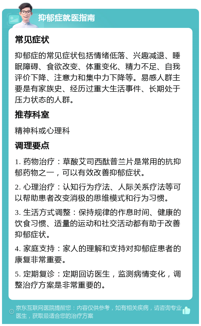 抑郁症就医指南 常见症状 抑郁症的常见症状包括情绪低落、兴趣减退、睡眠障碍、食欲改变、体重变化、精力不足、自我评价下降、注意力和集中力下降等。易感人群主要是有家族史、经历过重大生活事件、长期处于压力状态的人群。 推荐科室 精神科或心理科 调理要点 1. 药物治疗：草酸艾司西酞普兰片是常用的抗抑郁药物之一，可以有效改善抑郁症状。 2. 心理治疗：认知行为疗法、人际关系疗法等可以帮助患者改变消极的思维模式和行为习惯。 3. 生活方式调整：保持规律的作息时间、健康的饮食习惯、适量的运动和社交活动都有助于改善抑郁症状。 4. 家庭支持：家人的理解和支持对抑郁症患者的康复非常重要。 5. 定期复诊：定期回访医生，监测病情变化，调整治疗方案是非常重要的。