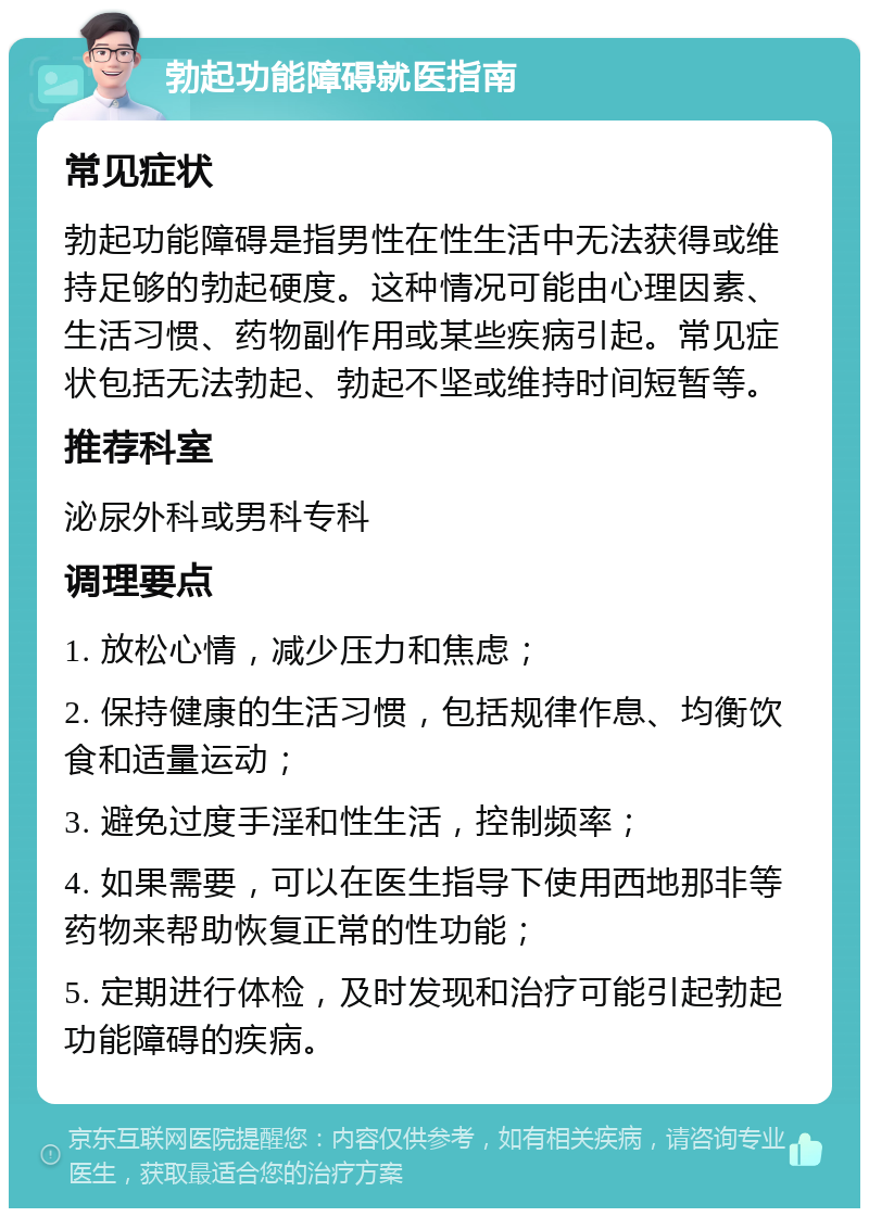 勃起功能障碍就医指南 常见症状 勃起功能障碍是指男性在性生活中无法获得或维持足够的勃起硬度。这种情况可能由心理因素、生活习惯、药物副作用或某些疾病引起。常见症状包括无法勃起、勃起不坚或维持时间短暂等。 推荐科室 泌尿外科或男科专科 调理要点 1. 放松心情，减少压力和焦虑； 2. 保持健康的生活习惯，包括规律作息、均衡饮食和适量运动； 3. 避免过度手淫和性生活，控制频率； 4. 如果需要，可以在医生指导下使用西地那非等药物来帮助恢复正常的性功能； 5. 定期进行体检，及时发现和治疗可能引起勃起功能障碍的疾病。