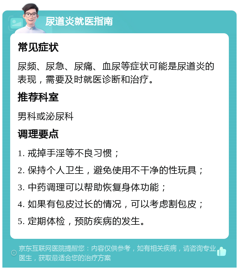 尿道炎就医指南 常见症状 尿频、尿急、尿痛、血尿等症状可能是尿道炎的表现，需要及时就医诊断和治疗。 推荐科室 男科或泌尿科 调理要点 1. 戒掉手淫等不良习惯； 2. 保持个人卫生，避免使用不干净的性玩具； 3. 中药调理可以帮助恢复身体功能； 4. 如果有包皮过长的情况，可以考虑割包皮； 5. 定期体检，预防疾病的发生。