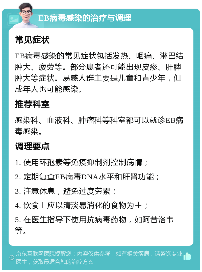 EB病毒感染的治疗与调理 常见症状 EB病毒感染的常见症状包括发热、咽痛、淋巴结肿大、疲劳等。部分患者还可能出现皮疹、肝脾肿大等症状。易感人群主要是儿童和青少年，但成年人也可能感染。 推荐科室 感染科、血液科、肿瘤科等科室都可以就诊EB病毒感染。 调理要点 1. 使用环孢素等免疫抑制剂控制病情； 2. 定期复查EB病毒DNA水平和肝肾功能； 3. 注意休息，避免过度劳累； 4. 饮食上应以清淡易消化的食物为主； 5. 在医生指导下使用抗病毒药物，如阿昔洛韦等。